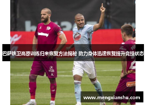 巴萨铁卫高原训练归来恢复方法揭秘 助力身体迅速恢复提升竞技状态