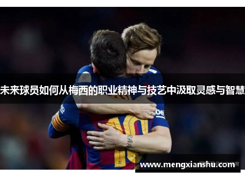 未来球员如何从梅西的职业精神与技艺中汲取灵感与智慧