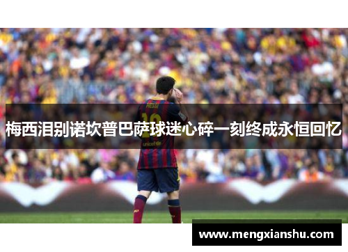 梅西泪别诺坎普巴萨球迷心碎一刻终成永恒回忆