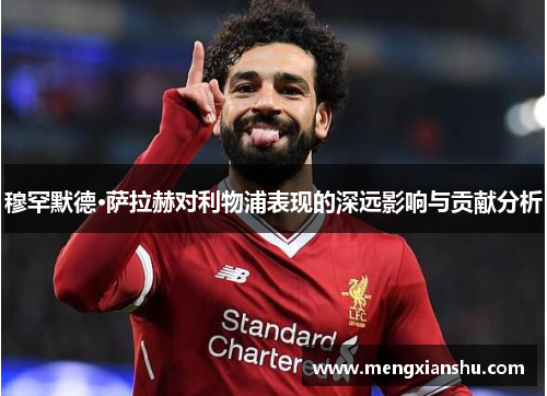 穆罕默德·萨拉赫对利物浦表现的深远影响与贡献分析